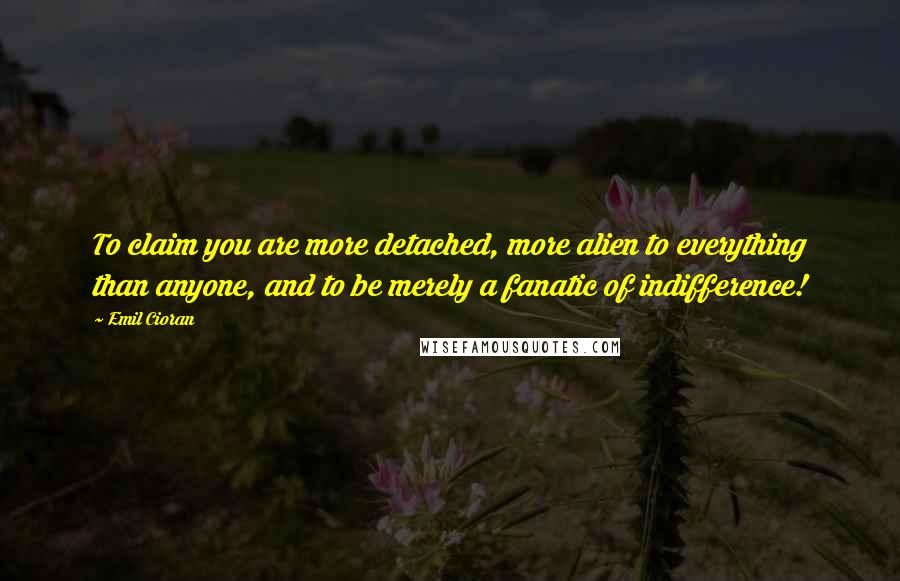 Emil Cioran Quotes: To claim you are more detached, more alien to everything than anyone, and to be merely a fanatic of indifference!