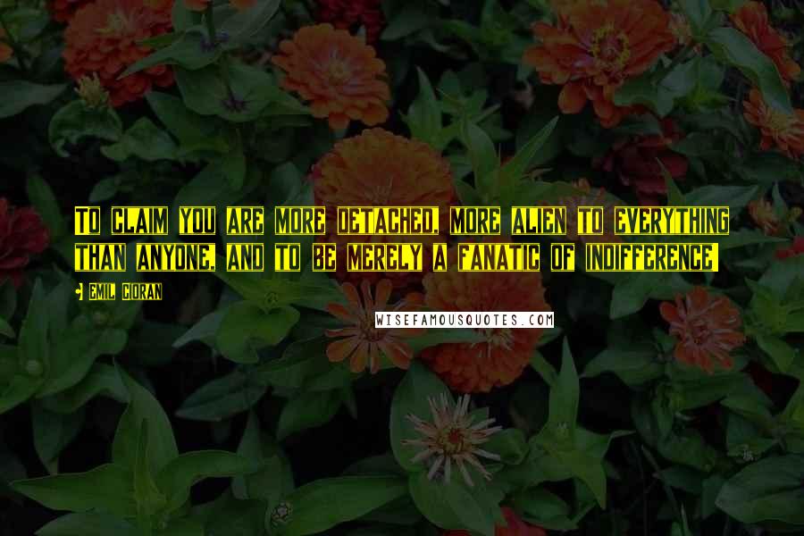 Emil Cioran Quotes: To claim you are more detached, more alien to everything than anyone, and to be merely a fanatic of indifference!