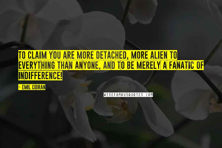 Emil Cioran Quotes: To claim you are more detached, more alien to everything than anyone, and to be merely a fanatic of indifference!