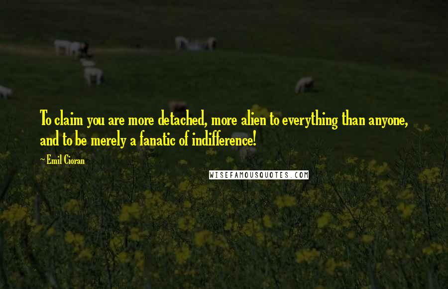 Emil Cioran Quotes: To claim you are more detached, more alien to everything than anyone, and to be merely a fanatic of indifference!