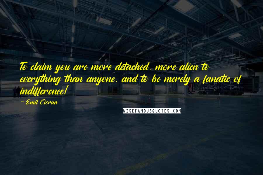 Emil Cioran Quotes: To claim you are more detached, more alien to everything than anyone, and to be merely a fanatic of indifference!