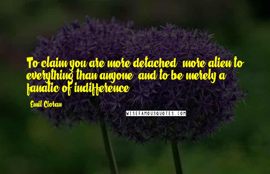 Emil Cioran Quotes: To claim you are more detached, more alien to everything than anyone, and to be merely a fanatic of indifference!