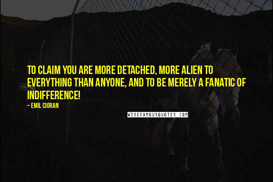 Emil Cioran Quotes: To claim you are more detached, more alien to everything than anyone, and to be merely a fanatic of indifference!