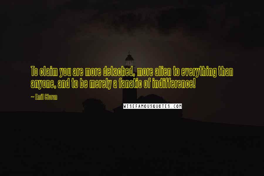 Emil Cioran Quotes: To claim you are more detached, more alien to everything than anyone, and to be merely a fanatic of indifference!