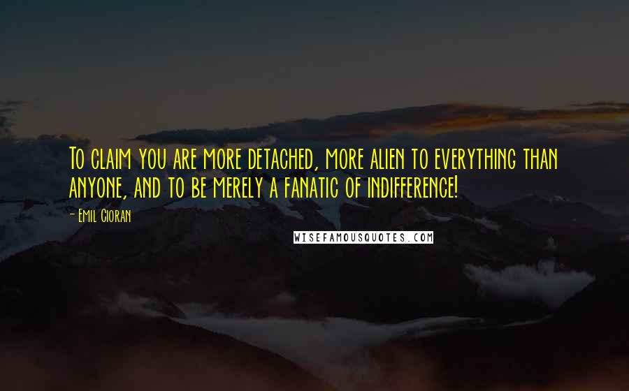 Emil Cioran Quotes: To claim you are more detached, more alien to everything than anyone, and to be merely a fanatic of indifference!