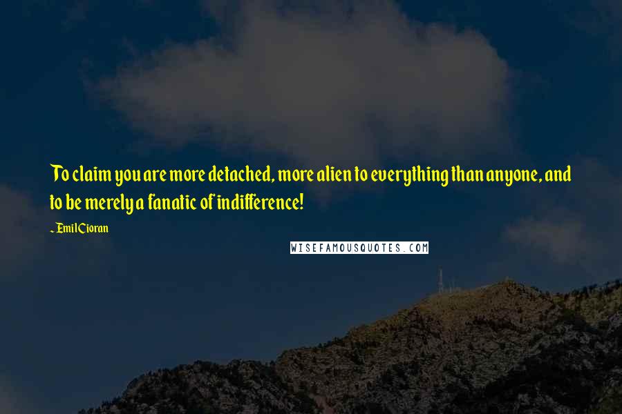 Emil Cioran Quotes: To claim you are more detached, more alien to everything than anyone, and to be merely a fanatic of indifference!