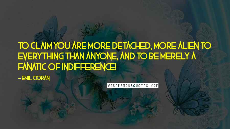 Emil Cioran Quotes: To claim you are more detached, more alien to everything than anyone, and to be merely a fanatic of indifference!