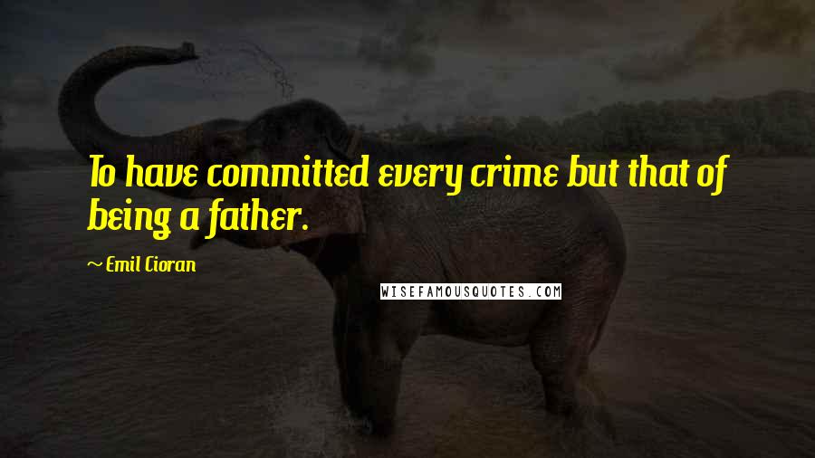 Emil Cioran Quotes: To have committed every crime but that of being a father.
