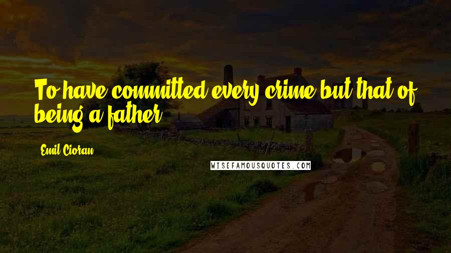 Emil Cioran Quotes: To have committed every crime but that of being a father.