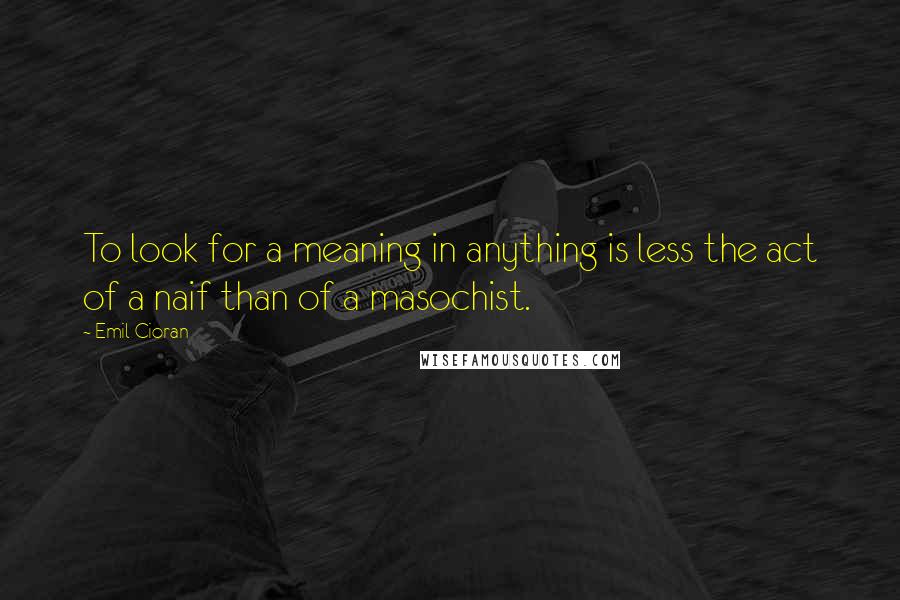 Emil Cioran Quotes: To look for a meaning in anything is less the act of a naif than of a masochist.