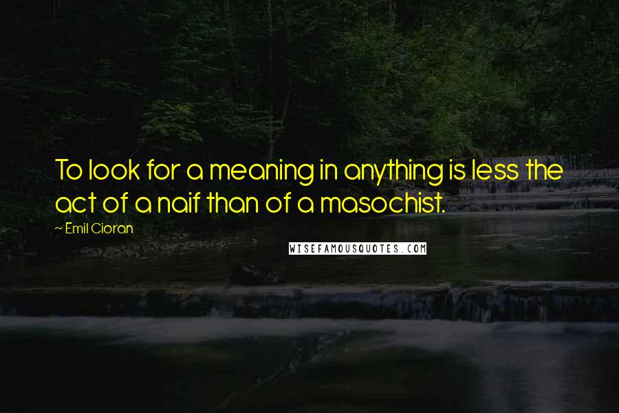 Emil Cioran Quotes: To look for a meaning in anything is less the act of a naif than of a masochist.