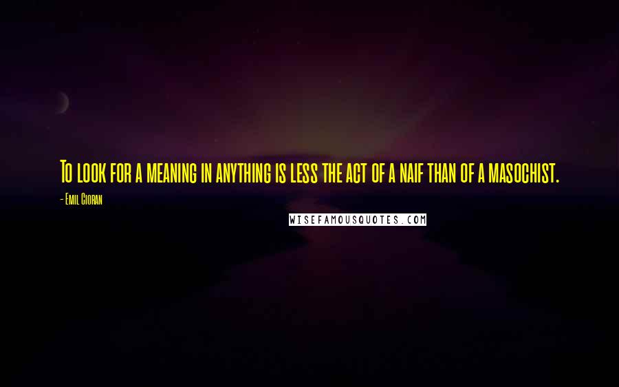 Emil Cioran Quotes: To look for a meaning in anything is less the act of a naif than of a masochist.