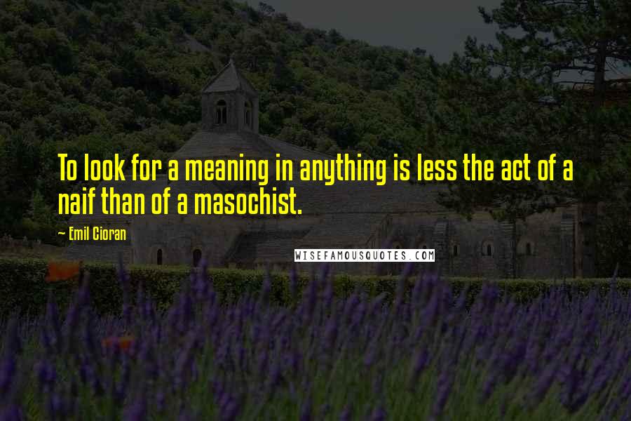 Emil Cioran Quotes: To look for a meaning in anything is less the act of a naif than of a masochist.