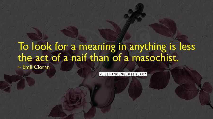 Emil Cioran Quotes: To look for a meaning in anything is less the act of a naif than of a masochist.