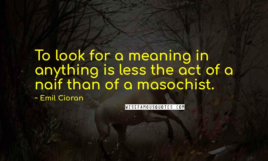Emil Cioran Quotes: To look for a meaning in anything is less the act of a naif than of a masochist.