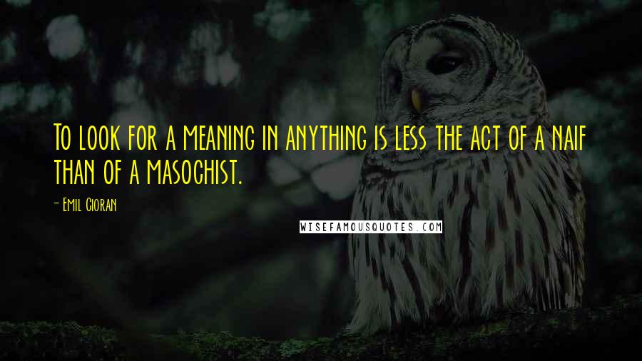 Emil Cioran Quotes: To look for a meaning in anything is less the act of a naif than of a masochist.