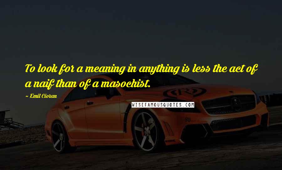 Emil Cioran Quotes: To look for a meaning in anything is less the act of a naif than of a masochist.