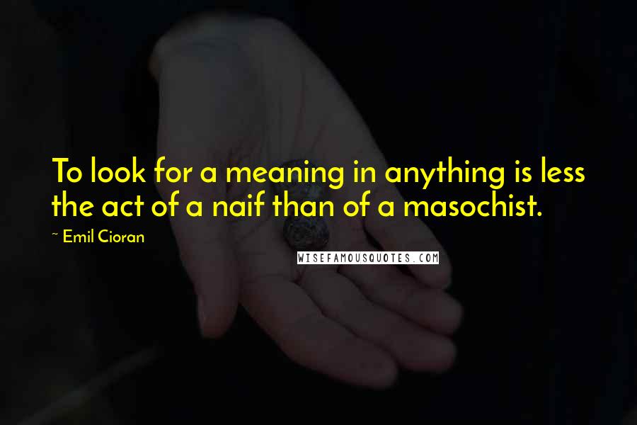 Emil Cioran Quotes: To look for a meaning in anything is less the act of a naif than of a masochist.