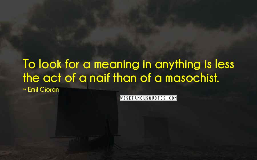 Emil Cioran Quotes: To look for a meaning in anything is less the act of a naif than of a masochist.