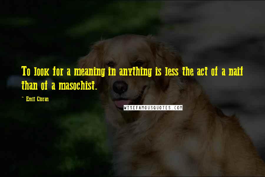 Emil Cioran Quotes: To look for a meaning in anything is less the act of a naif than of a masochist.