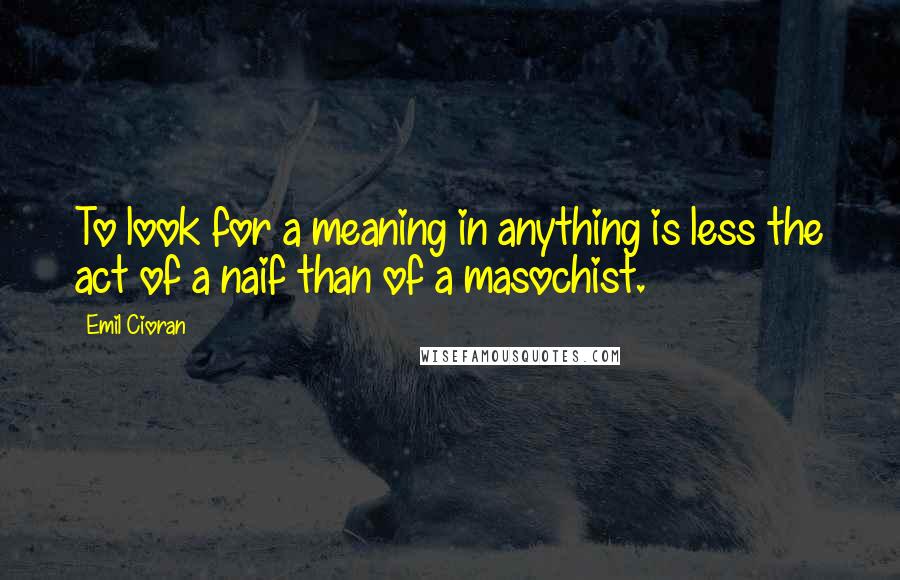 Emil Cioran Quotes: To look for a meaning in anything is less the act of a naif than of a masochist.