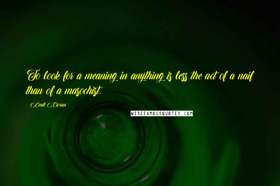 Emil Cioran Quotes: To look for a meaning in anything is less the act of a naif than of a masochist.