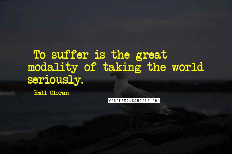 Emil Cioran Quotes: -To suffer is the great modality of taking the world seriously.