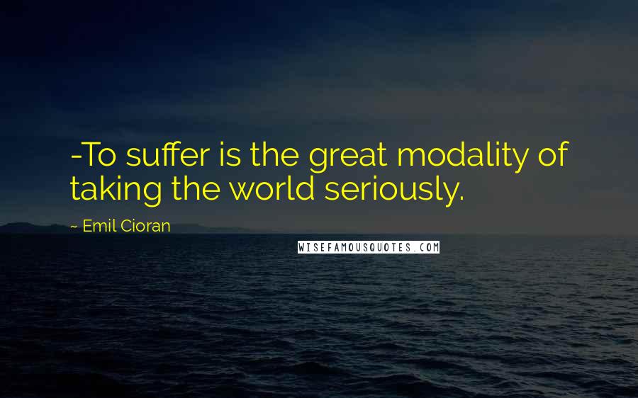 Emil Cioran Quotes: -To suffer is the great modality of taking the world seriously.