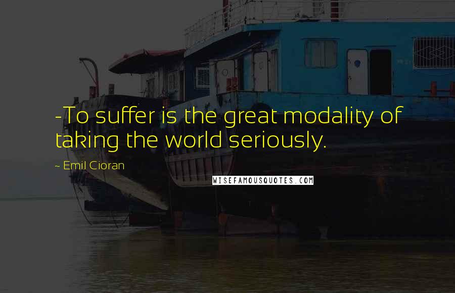 Emil Cioran Quotes: -To suffer is the great modality of taking the world seriously.