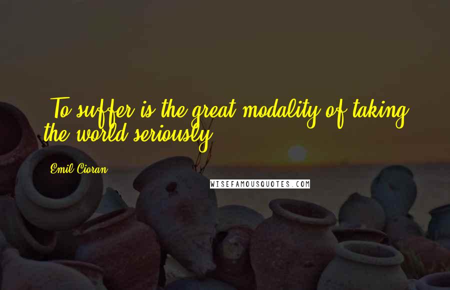 Emil Cioran Quotes: -To suffer is the great modality of taking the world seriously.