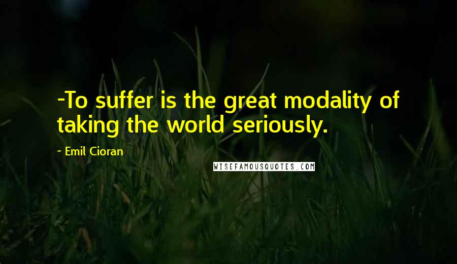 Emil Cioran Quotes: -To suffer is the great modality of taking the world seriously.