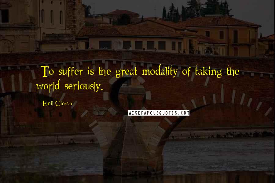 Emil Cioran Quotes: -To suffer is the great modality of taking the world seriously.