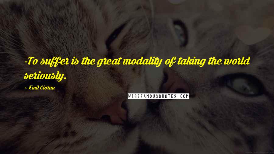 Emil Cioran Quotes: -To suffer is the great modality of taking the world seriously.
