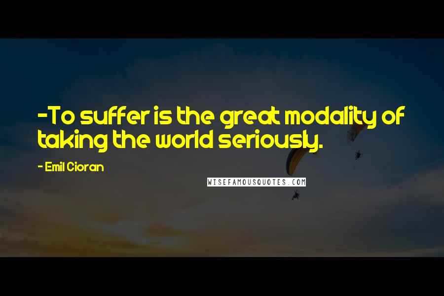 Emil Cioran Quotes: -To suffer is the great modality of taking the world seriously.