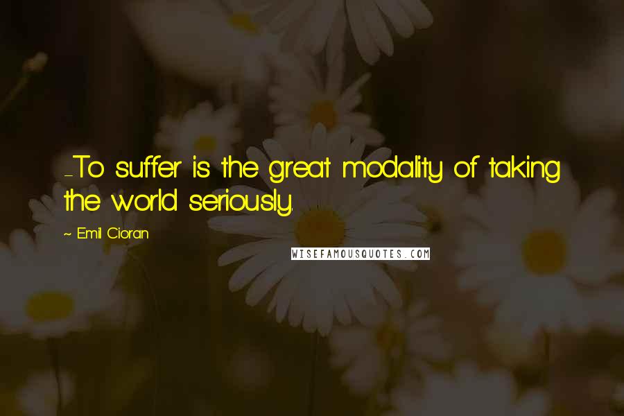 Emil Cioran Quotes: -To suffer is the great modality of taking the world seriously.