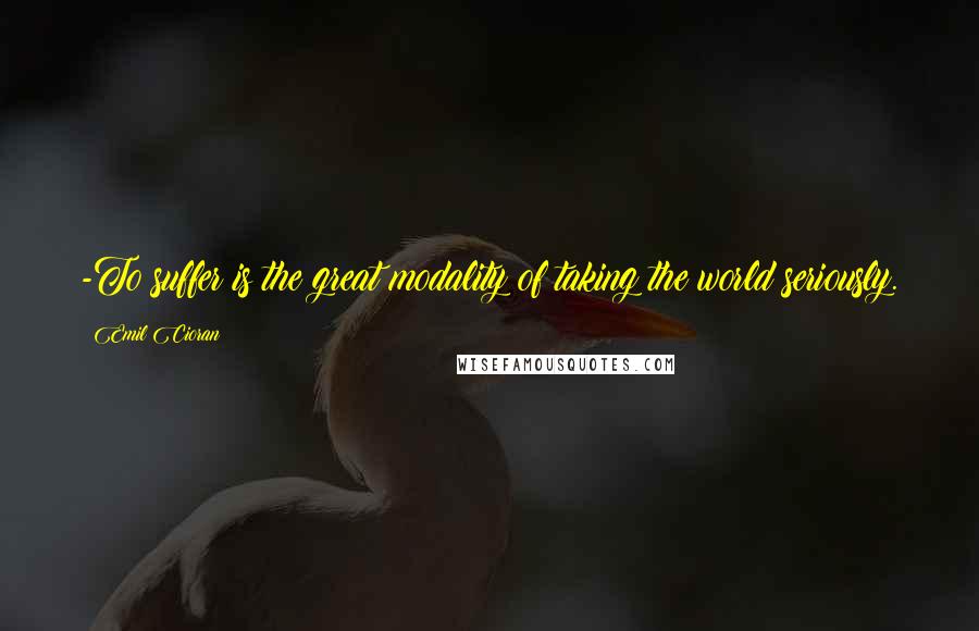 Emil Cioran Quotes: -To suffer is the great modality of taking the world seriously.