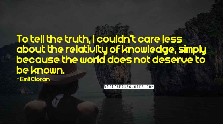 Emil Cioran Quotes: To tell the truth, I couldn't care less about the relativity of knowledge, simply because the world does not deserve to be known.