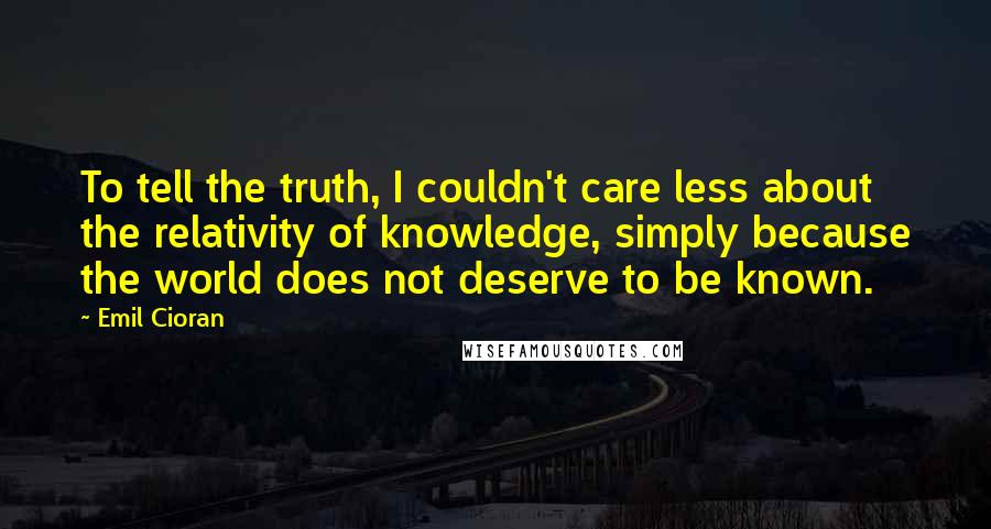 Emil Cioran Quotes: To tell the truth, I couldn't care less about the relativity of knowledge, simply because the world does not deserve to be known.