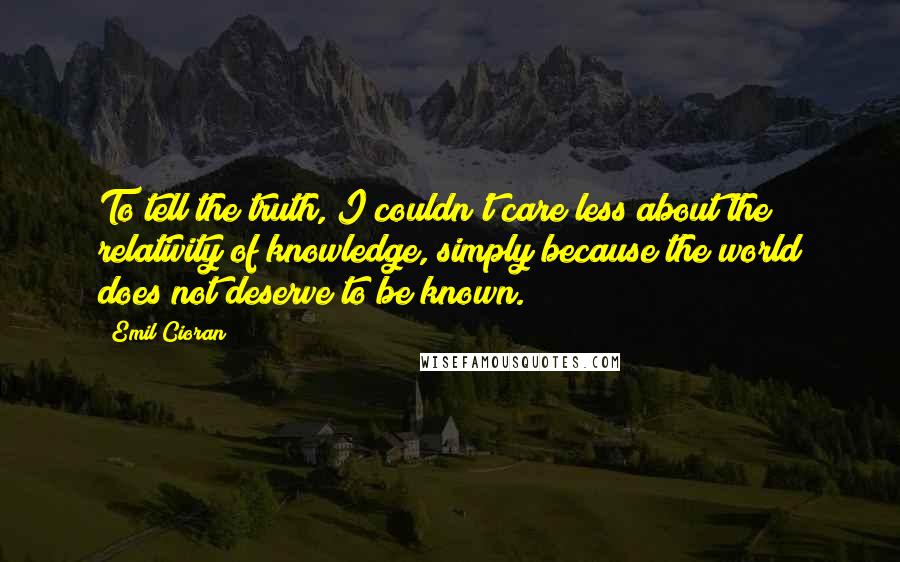 Emil Cioran Quotes: To tell the truth, I couldn't care less about the relativity of knowledge, simply because the world does not deserve to be known.