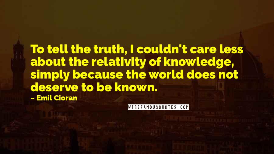 Emil Cioran Quotes: To tell the truth, I couldn't care less about the relativity of knowledge, simply because the world does not deserve to be known.