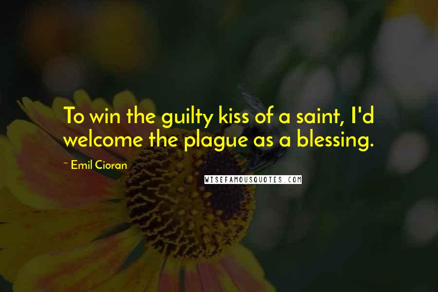 Emil Cioran Quotes: To win the guilty kiss of a saint, I'd welcome the plague as a blessing.