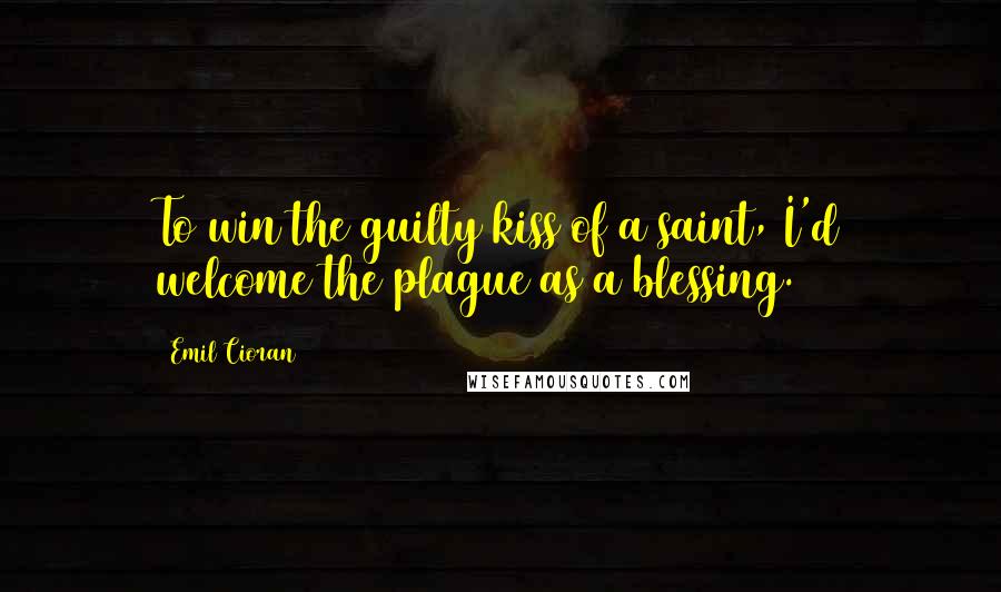 Emil Cioran Quotes: To win the guilty kiss of a saint, I'd welcome the plague as a blessing.