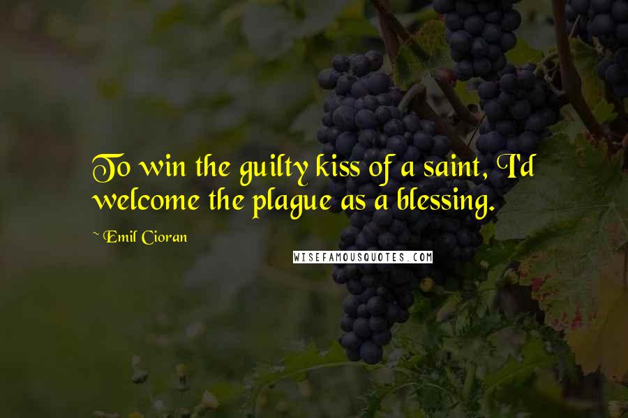 Emil Cioran Quotes: To win the guilty kiss of a saint, I'd welcome the plague as a blessing.