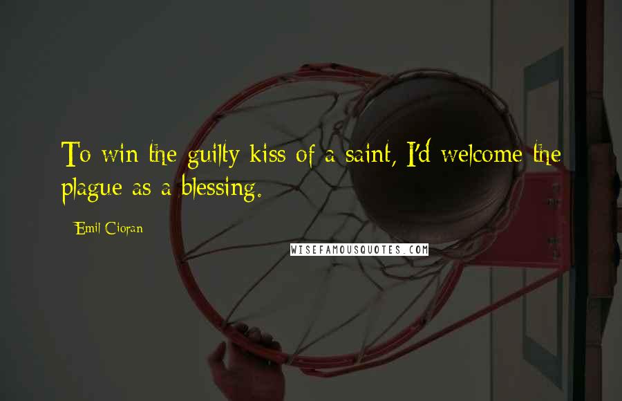 Emil Cioran Quotes: To win the guilty kiss of a saint, I'd welcome the plague as a blessing.