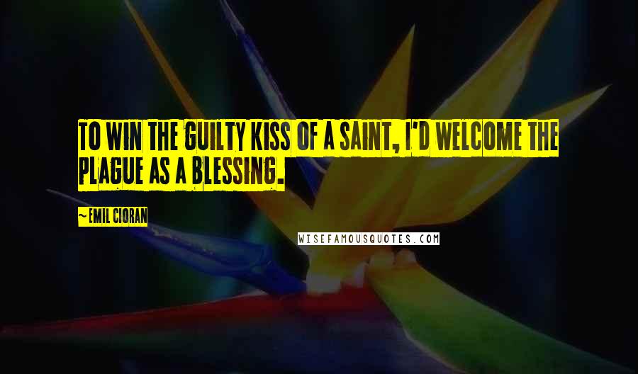 Emil Cioran Quotes: To win the guilty kiss of a saint, I'd welcome the plague as a blessing.