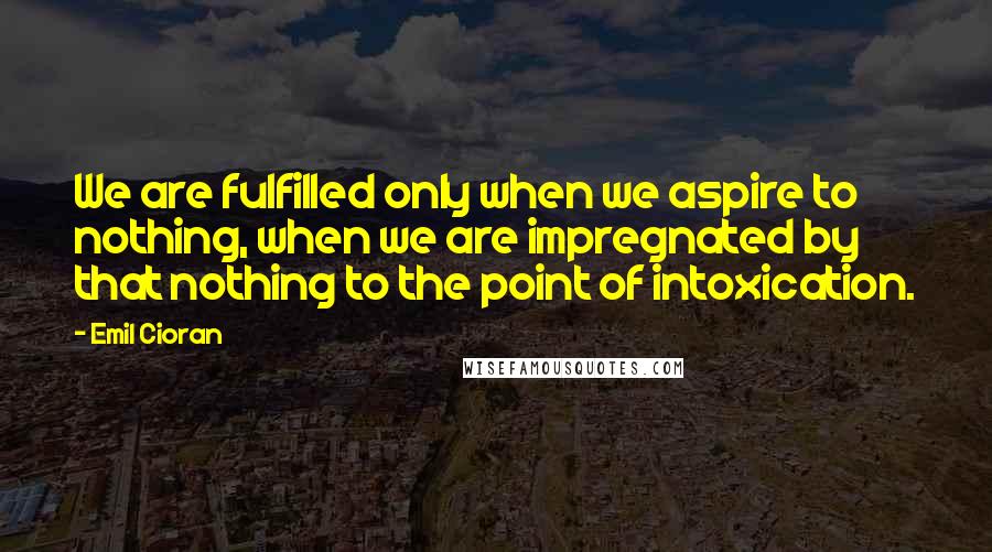 Emil Cioran Quotes: We are fulfilled only when we aspire to nothing, when we are impregnated by that nothing to the point of intoxication.