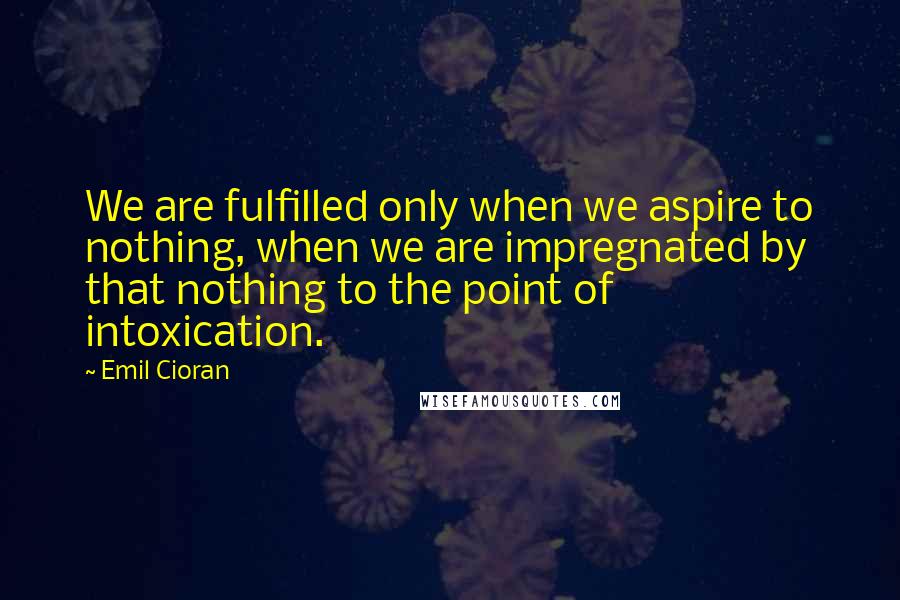 Emil Cioran Quotes: We are fulfilled only when we aspire to nothing, when we are impregnated by that nothing to the point of intoxication.