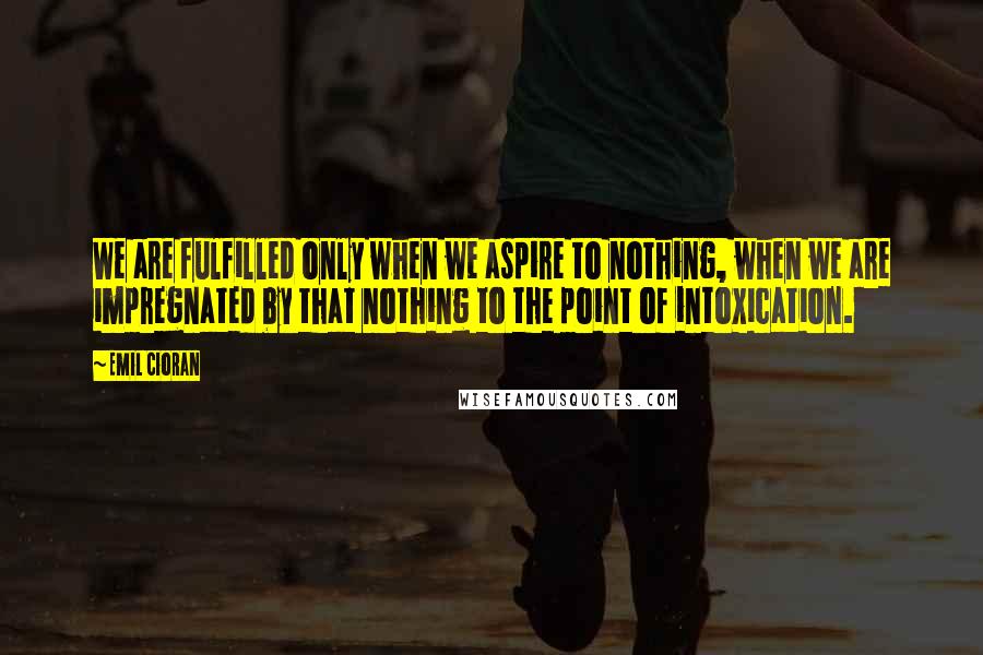 Emil Cioran Quotes: We are fulfilled only when we aspire to nothing, when we are impregnated by that nothing to the point of intoxication.