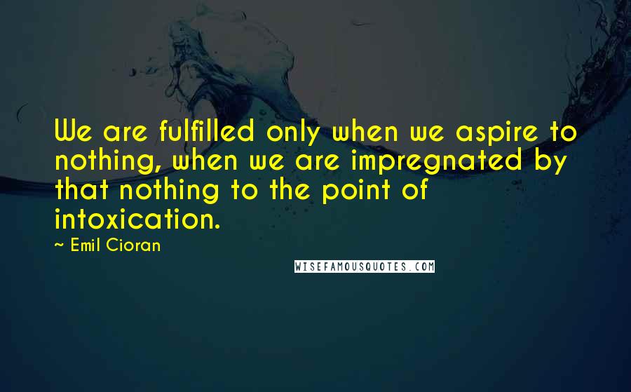 Emil Cioran Quotes: We are fulfilled only when we aspire to nothing, when we are impregnated by that nothing to the point of intoxication.