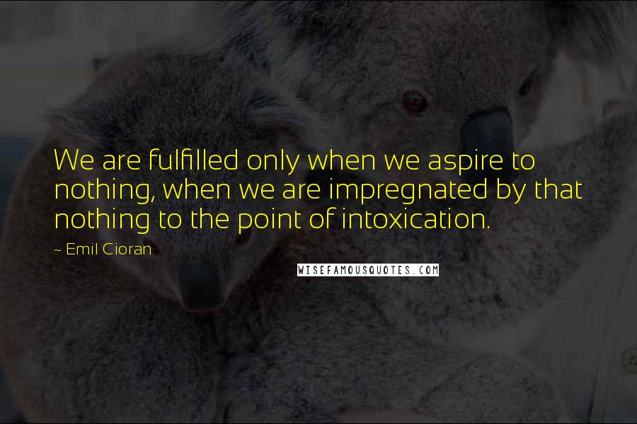 Emil Cioran Quotes: We are fulfilled only when we aspire to nothing, when we are impregnated by that nothing to the point of intoxication.